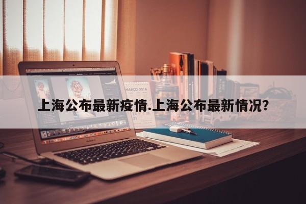 上海公布最新疫情.上海公布最新情况?